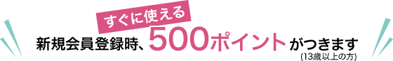 新規会員登録時、すぐに使える500ポイントがつきます（満13歳以上の方）