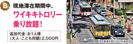 B：現地帯在位期間中、ワイキキトロリー乗り放題！＜追加代金：お1人様（大人・こども同額）2,000円＞